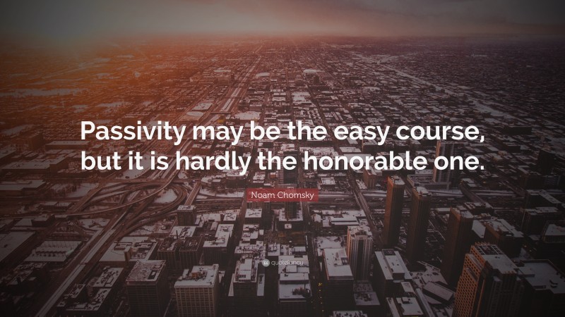 Noam Chomsky Quote: “Passivity may be the easy course, but it is hardly the honorable one.”