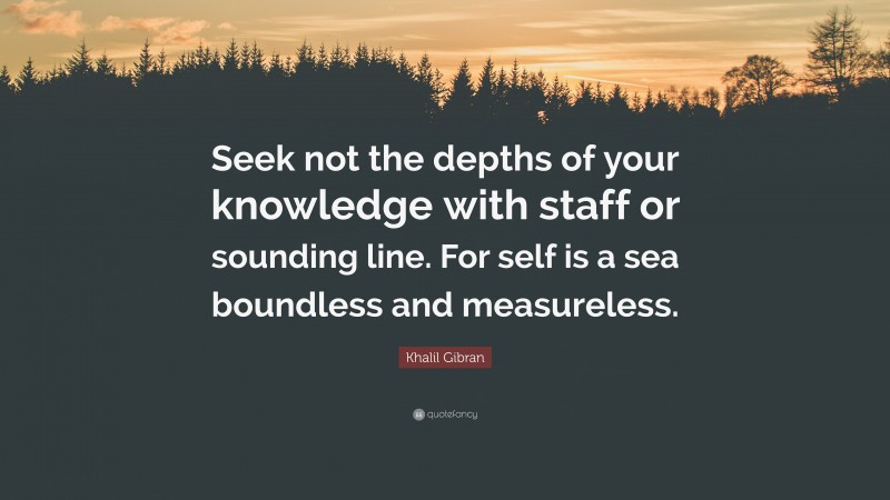 Khalil Gibran Quote: “Seek not the depths of your knowledge with staff or sounding line. For self is a sea boundless and measureless.”
