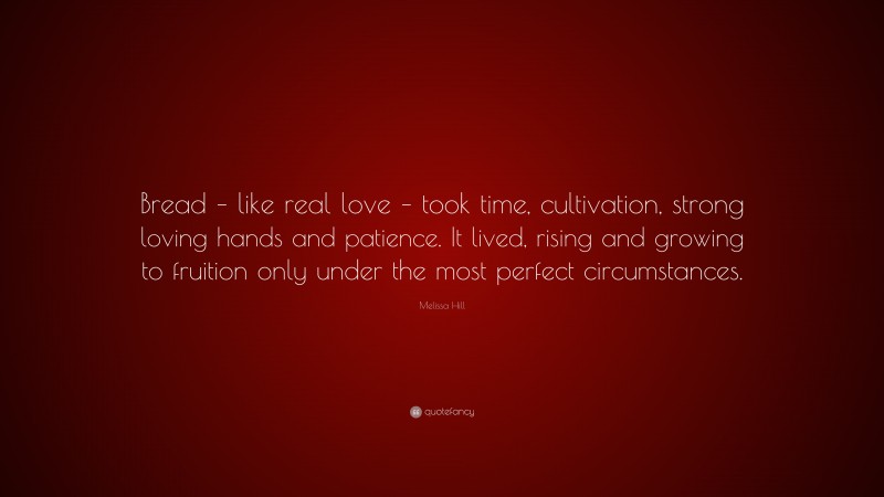 Melissa Hill Quote: “Bread – like real love – took time, cultivation, strong loving hands and patience. It lived, rising and growing to fruition only under the most perfect circumstances.”