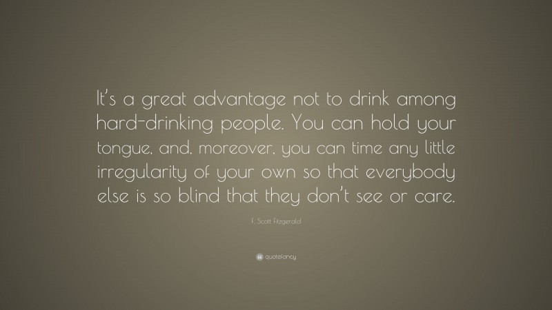 F. Scott Fitzgerald Quote: “It’s a great advantage not to drink among hard-drinking people. You can hold your tongue, and, moreover, you can time any little irregularity of your own so that everybody else is so blind that they don’t see or care.”