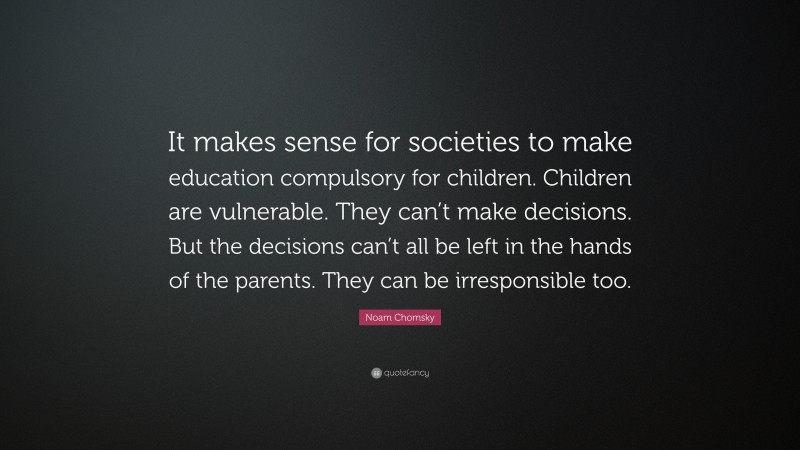 Noam Chomsky Quote: “It makes sense for societies to make education compulsory for children. Children are vulnerable. They can’t make decisions. But the decisions can’t all be left in the hands of the parents. They can be irresponsible too.”