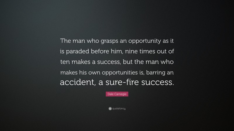 Dale Carnegie Quote: “The man who grasps an opportunity as it is paraded before him, nine times out of ten makes a success, but the man who makes his own opportunities is, barring an accident, a sure-fire success.”