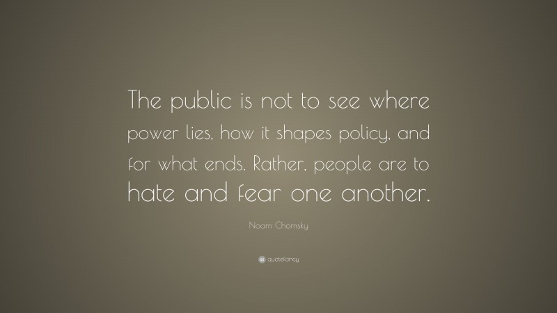 Noam Chomsky Quote: “The public is not to see where power lies, how it shapes policy, and for what ends. Rather, people are to hate and fear one another.”