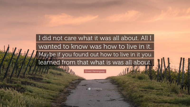 Ernest Hemingway Quote: “I did not care what it was all about. All I wanted to know was how to live in it. Maybe if you found out how to live in it you learned from that what is was all about.”