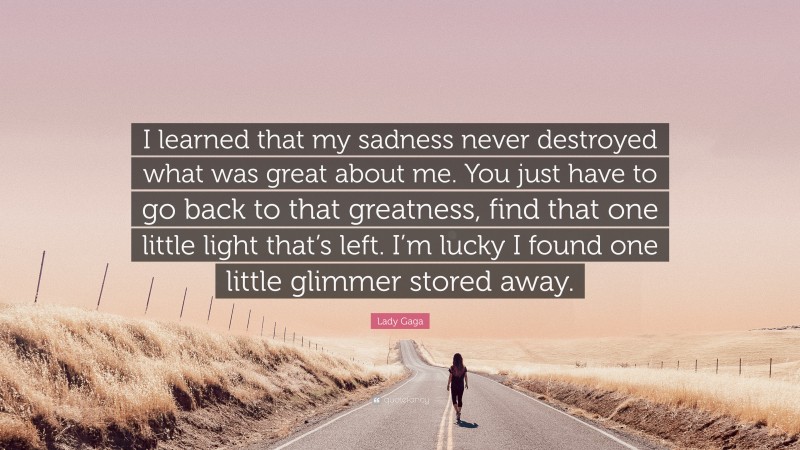 Lady Gaga Quote: “I learned that my sadness never destroyed what was great about me. You just have to go back to that greatness, find that one little light that’s left. I’m lucky I found one little glimmer stored away.”