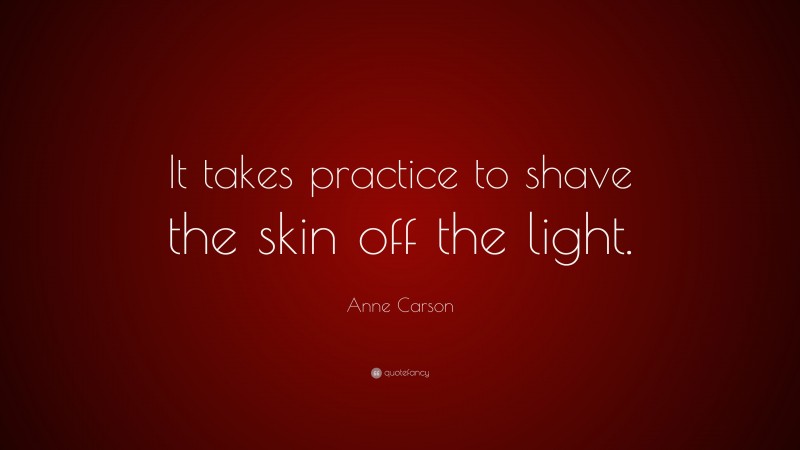 Anne Carson Quote: “It takes practice to shave the skin off the light.”