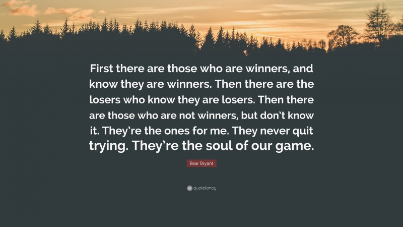 Bear Bryant Quote: “First there are those who are winners, and know they are winners. Then there are the losers who know they are losers. Then there are those who are not winners, but don’t know it. They’re the ones for me. They never quit trying. They’re the soul of our game.”