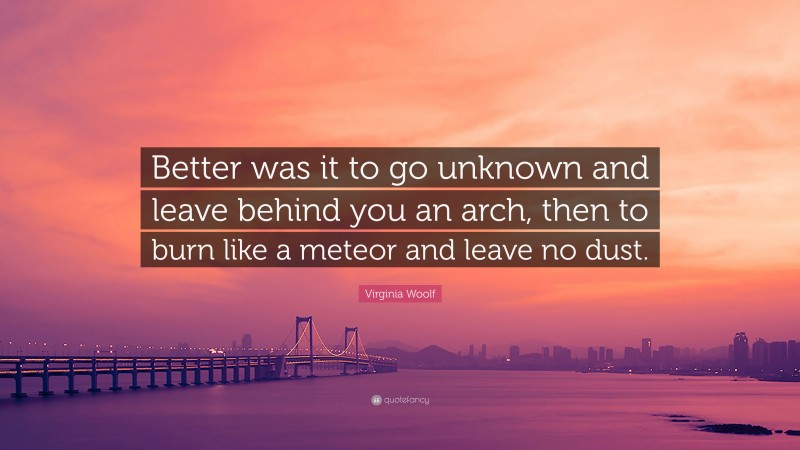 Virginia Woolf Quote: “Better was it to go unknown and leave behind you an arch, then to burn like a meteor and leave no dust.”