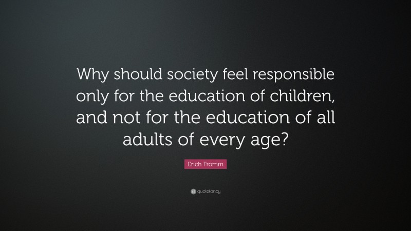 Erich Fromm Quote: “Why should society feel responsible only for the education of children, and not for the education of all adults of every age?”