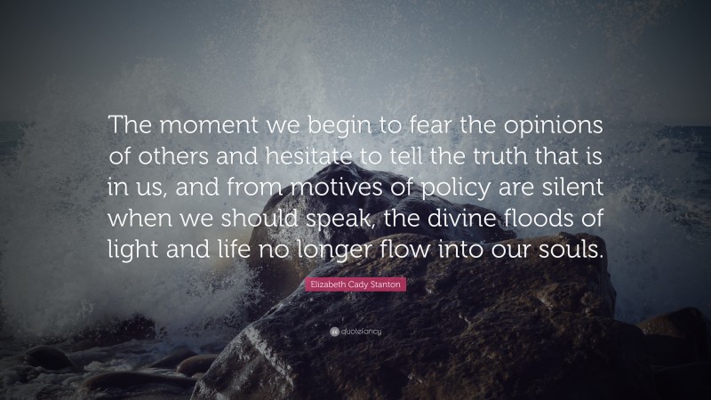 Elizabeth Cady Stanton Quote: “The moment we begin to fear the opinions of others and hesitate to tell the truth that is in us, and from motives of policy are silent when we should speak, the divine floods of light and life no longer flow into our souls.”