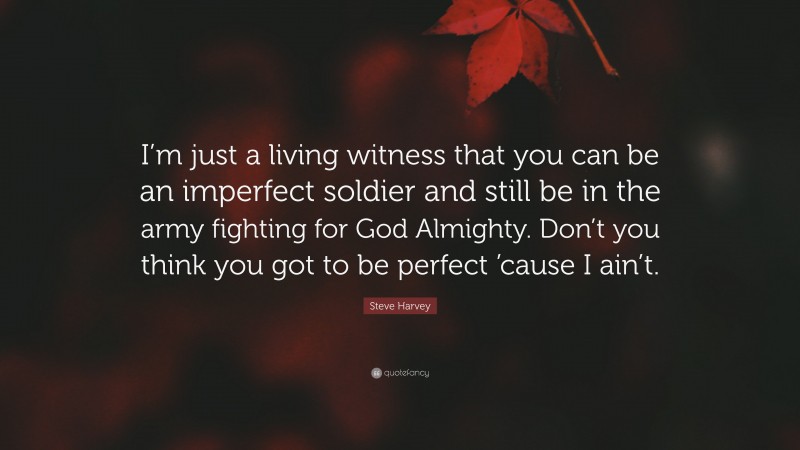 Steve Harvey Quote: “I’m just a living witness that you can be an imperfect soldier and still be in the army fighting for God Almighty. Don’t you think you got to be perfect ’cause I ain’t.”