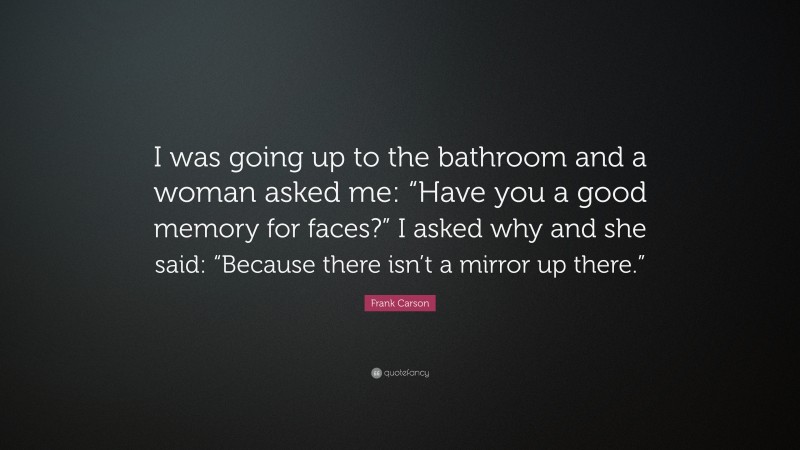 Frank Carson Quote: “I was going up to the bathroom and a woman asked me: “Have you a good memory for faces?” I asked why and she said: “Because there isn’t a mirror up there.””