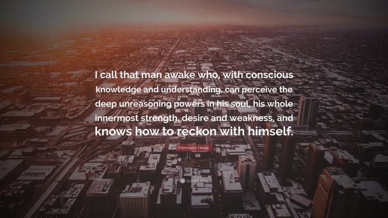 Hermann Hesse Quote: “I call that man awake who, with conscious knowledge and understanding, can perceive the deep unreasoning powers in his soul, his whole innermost strength, desire and weakness, and knows how to reckon with himself.”
