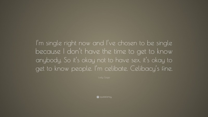 Lady Gaga Quote: “I’m single right now and I’ve chosen to be single because I don’t have the time to get to know anybody. So it’s okay not to have sex, it’s okay to get to know people. I’m celibate. Celibacy’s fine.”