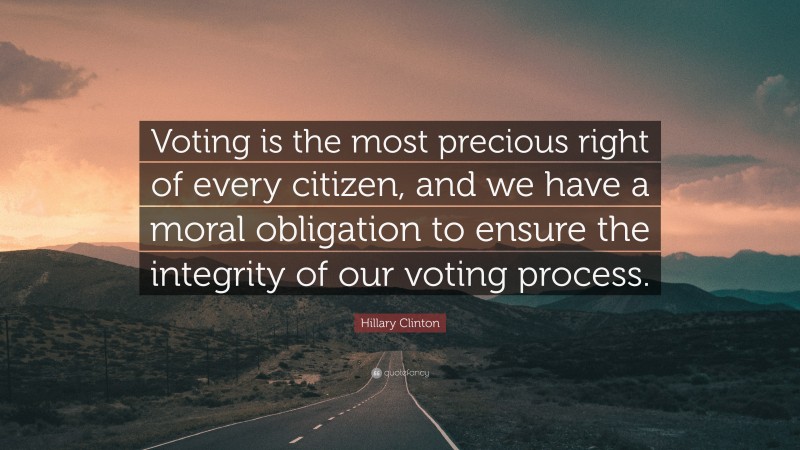 Hillary Clinton Quote: “Voting is the most precious right of every citizen, and we have a moral obligation to ensure the integrity of our voting process.”