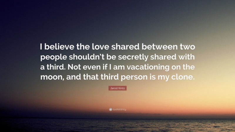 Jarod Kintz Quote: “I believe the love shared between two people shouldn’t be secretly shared with a third. Not even if I am vacationing on the moon, and that third person is my clone.”