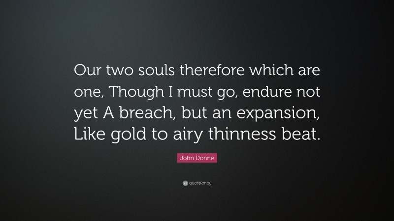 John Donne Quote: “Our two souls therefore which are one, Though I must go, endure not yet A breach, but an expansion, Like gold to airy thinness beat.”