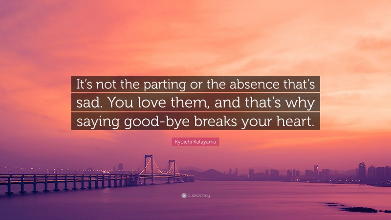 Kyōichi Katayama Quote: “It’s not the parting or the absence that’s sad. You love them, and that’s why saying good-bye breaks your heart.”