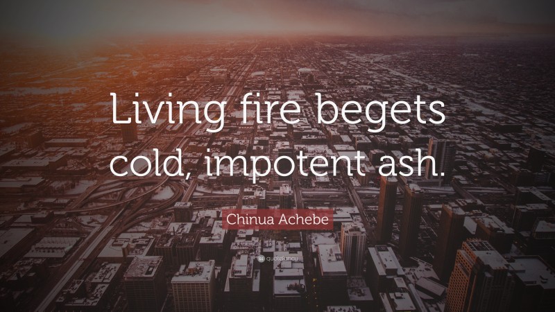 Chinua Achebe Quote: “Living fire begets cold, impotent ash.”