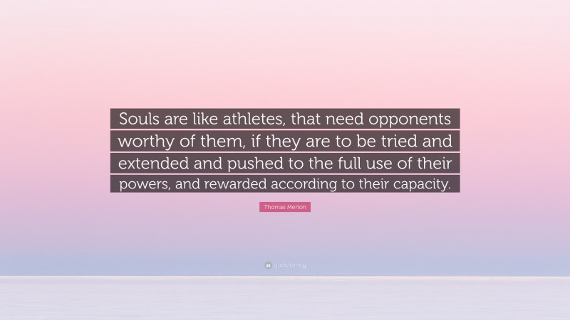Thomas Merton Quote: “Souls are like athletes, that need opponents worthy of them, if they are to be tried and extended and pushed to the full use of their powers, and rewarded according to their capacity.”