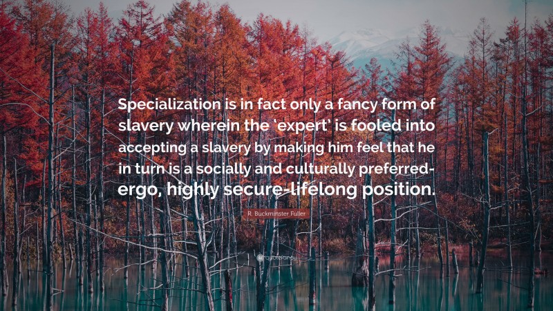 R. Buckminster Fuller Quote: “Specialization is in fact only a fancy form of slavery wherein the ‘expert’ is fooled into accepting a slavery by making him feel that he in turn is a socially and culturally preferred-ergo, highly secure-lifelong position.”