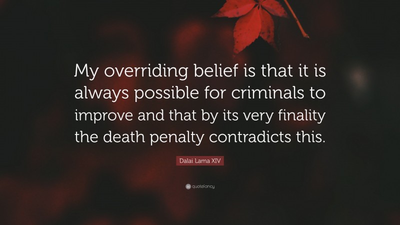 Dalai Lama XIV Quote: “My overriding belief is that it is always possible for criminals to improve and that by its very finality the death penalty contradicts this.”