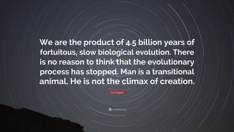 Carl Sagan Quote: “We are the product of 4.5 billion years of fortuitous, slow biological evolution. There is no reason to think that the evolutionary process has stopped. Man is a transitional animal. He is not the climax of creation.”