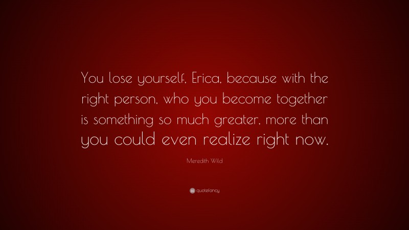 Meredith Wild Quote: “You lose yourself, Erica, because with the right person, who you become together is something so much greater, more than you could even realize right now.”