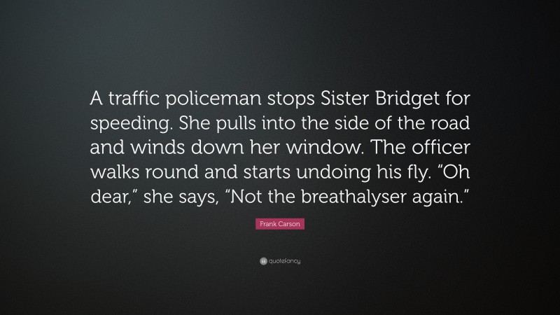 Frank Carson Quote: “A traffic policeman stops Sister Bridget for speeding. She pulls into the side of the road and winds down her window. The officer walks round and starts undoing his fly. “Oh dear,” she says, “Not the breathalyser again.””