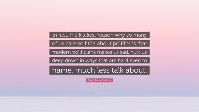 David Foster Wallace Quote: “In fact, the likeliest reason why so many of us care so little about politics is that modern politicians makes us sad, hurt us deep down in ways that are hard even to name, much less talk about.”