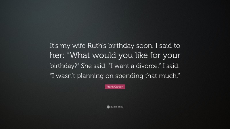 Frank Carson Quote: “It’s my wife Ruth’s birthday soon. I said to her: “What would you like for your birthday?” She said: “I want a divorce.” I said: “I wasn’t planning on spending that much.””