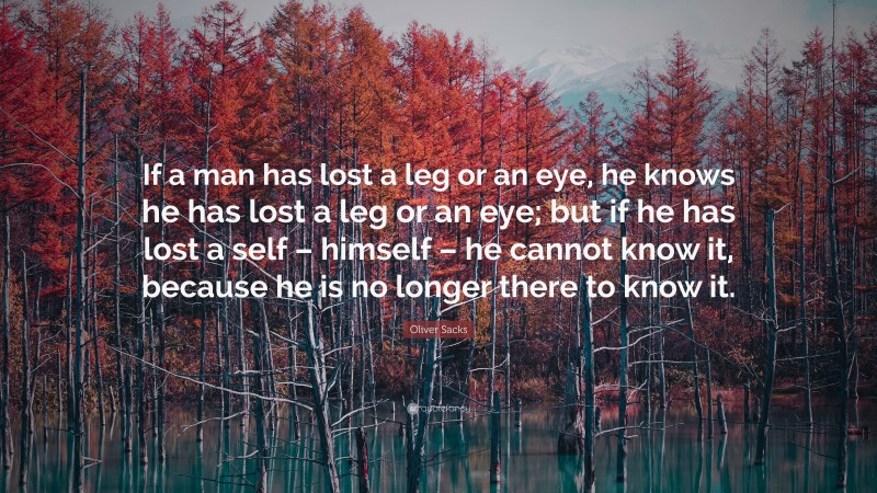 Oliver Sacks Quote: “If a man has lost a leg or an eye, he knows he has lost a leg or an eye; but if he has lost a self – himself – he cannot know it, because he is no longer there to know it.”