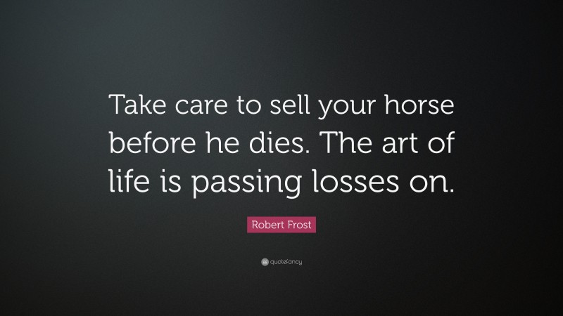 Robert Frost Quote: “Take care to sell your horse before he dies. The art of life is passing losses on.”