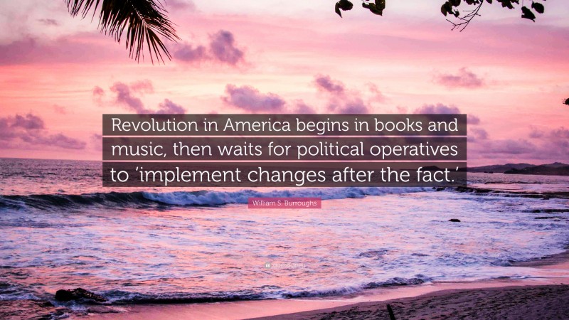 William S. Burroughs Quote: “Revolution in America begins in books and music, then waits for political operatives to ‘implement changes after the fact.’”