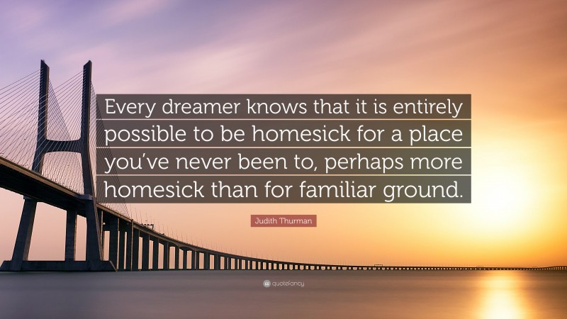 Judith Thurman Quote: “Every dreamer knows that it is entirely possible to be homesick for a place you’ve never been to, perhaps more homesick than for familiar ground.”