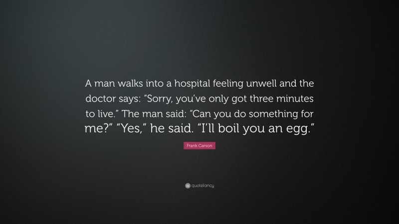 Frank Carson Quote: “A man walks into a hospital feeling unwell and the doctor says: “Sorry, you’ve only got three minutes to live.” The man said: “Can you do something for me?” “Yes,” he said. “I’ll boil you an egg.””