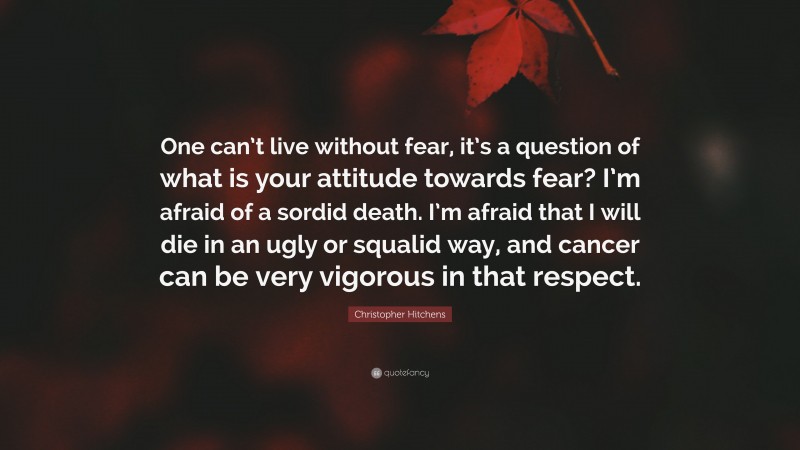 Christopher Hitchens Quote: “One can’t live without fear, it’s a question of what is your attitude towards fear? I’m afraid of a sordid death. I’m afraid that I will die in an ugly or squalid way, and cancer can be very vigorous in that respect.”