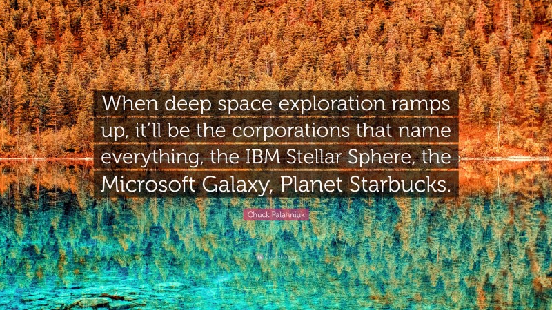 Chuck Palahniuk Quote: “When deep space exploration ramps up, it’ll be the corporations that name everything, the IBM Stellar Sphere, the Microsoft Galaxy, Planet Starbucks.”
