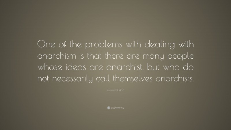 Howard Zinn Quote: “One of the problems with dealing with anarchism is that there are many people whose ideas are anarchist, but who do not necessarily call themselves anarchists.”