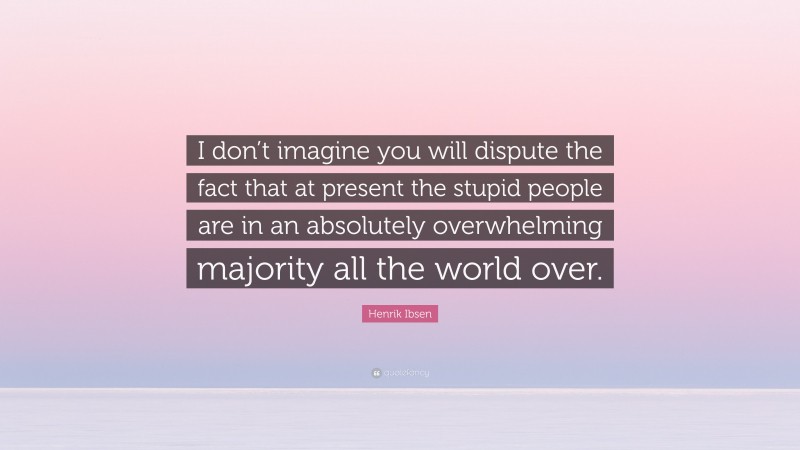 Henrik Ibsen Quote: “I don’t imagine you will dispute the fact that at present the stupid people are in an absolutely overwhelming majority all the world over.”