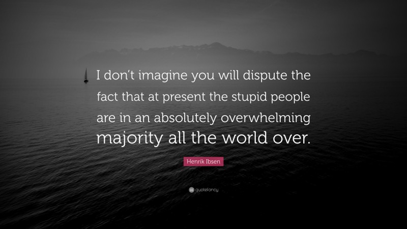 Henrik Ibsen Quote: “I don’t imagine you will dispute the fact that at present the stupid people are in an absolutely overwhelming majority all the world over.”