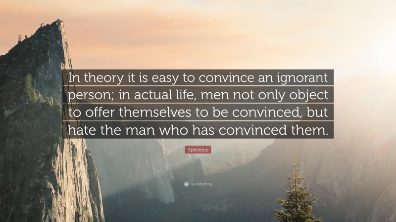 Epictetus Quote: “In theory it is easy to convince an ignorant person; in actual life, men not only object to offer themselves to be convinced, but hate the man who has convinced them.”