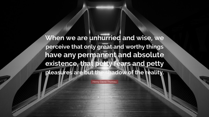 Henry David Thoreau Quote: “When we are unhurried and wise, we perceive that only great and worthy things have any permanent and absolute existence, that petty fears and petty pleasures are but the shadow of the reality.”