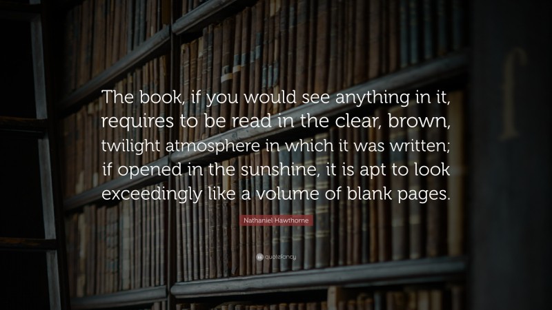 Nathaniel Hawthorne Quote: “The book, if you would see anything in it, requires to be read in the clear, brown, twilight atmosphere in which it was written; if opened in the sunshine, it is apt to look exceedingly like a volume of blank pages.”