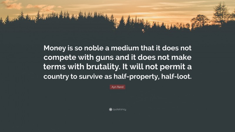 Ayn Rand Quote: “Money is so noble a medium that it does not compete with guns and it does not make terms with brutality. It will not permit a country to survive as half-property, half-loot.”