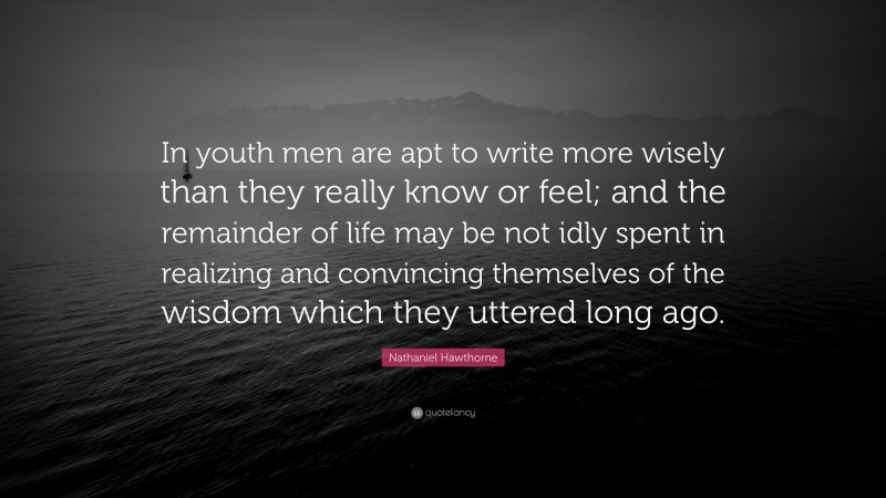 Nathaniel Hawthorne Quote: “In youth men are apt to write more wisely than they really know or feel; and the remainder of life may be not idly spent in realizing and convincing themselves of the wisdom which they uttered long ago.”