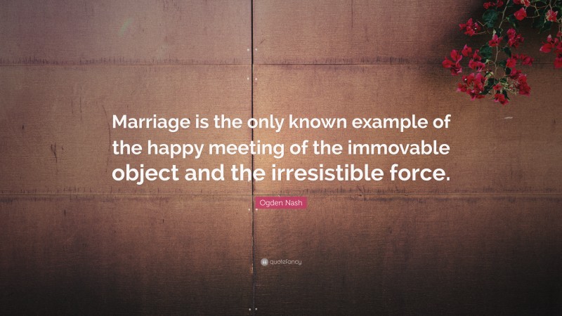 Ogden Nash Quote: “Marriage is the only known example of the happy meeting of the immovable object and the irresistible force.”