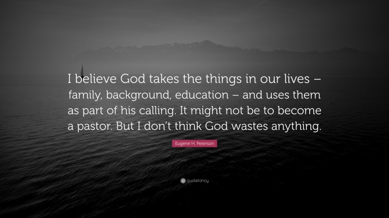 Eugene H. Peterson Quote: “I believe God takes the things in our lives – family, background, education – and uses them as part of his calling. It might not be to become a pastor. But I don’t think God wastes anything.”