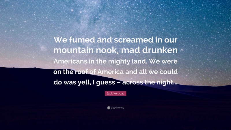 Jack Kerouac Quote: “We fumed and screamed in our mountain nook, mad drunken Americans in the mighty land. We were on the roof of America and all we could do was yell, I guess – across the night...”