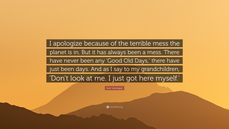 Kurt Vonnegut Quote: “I apologize because of the terrible mess the planet is in. But it has always been a mess. There have never been any ‘Good Old Days,’ there have just been days. And as I say to my grandchildren, ‘Don’t look at me. I just got here myself.’”